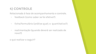 4) CONTROLE
Relacionado à fase de acompanhamento e controle.
- feedback (como saber se foi efetivo?)
- ficha/formulário (análise quali. e quantitativa?)
- realimentação (quando deverá ser realizado de
novo?)
o que realizar a seguir?
 