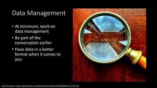 Data Management
• At minimum, work on
data management
• Be part of the
conversation earlier
• Have data in a better
format when it comes to
you
Todd Chandler, https://www.flickr.com/photos/trchandler/10120260443 (CC BY-SA)
 
