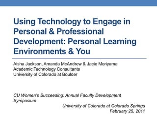 Using Technology to Engage in Personal & Professional Development: Personal Learning Environments & You Aisha Jackson, Amanda McAndrew&Jacie Moriyama Academic Technology Consultants University of Colorado at BoulderCU Women’s Succeeding: Annual Faculty Development Symposium University of Colorado at Colorado SpringsFebruary 25, 2011 