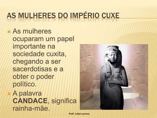 AS MULHERES DO IMPÉRIO CUXE
 As mulheres
  ocuparam um papel
  importante na
  sociedade cuxita,
  chegando a ser
  sacerdotisas e a
  obter o poder
  político.
 A palavra
  CANDACE, significa
  rainha-mãe.
                 Profª. Lilian Larroca
 