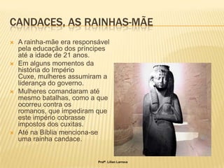 CANDACES, AS RAINHAS-MÃE
   A rainha-mãe era responsável
    pela educação dos príncipes
    até a idade de 21 anos.
   Em alguns momentos da
    história do Império
    Cuxe, mulheres assumiram a
    liderança do governo.
   Mulheres comandaram até
    mesmo batalhas, como a que
    ocorreu contra os
    romanos, que impediram que
    este império cobrasse
    impostos dos cuxitas.
   Até na Bíblia menciona-se
    uma rainha candace.


                            Profª. Lilian Larroca
 