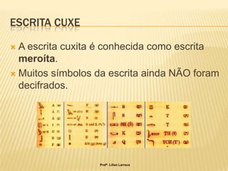 ESCRITA CUXE

 A escrita cuxita é conhecida como escrita
  meroíta.
 Muitos símbolos da escrita ainda NÃO foram
  decifrados.




                  Profª. Lilian Larroca
 
