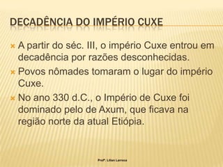 DECADÊNCIA DO IMPÉRIO CUXE

 A partir do séc. III, o império Cuxe entrou em
  decadência por razões desconhecidas.
 Povos nômades tomaram o lugar do império
  Cuxe.
 No ano 330 d.C., o Império de Cuxe foi
  dominado pelo de Axum, que ficava na
  região norte da atual Etiópia.


                    Profª. Lilian Larroca
 
