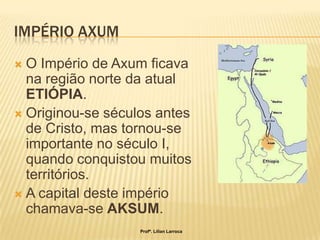 IMPÉRIO AXUM
 O Império de Axum ficava
  na região norte da atual
  ETIÓPIA.
 Originou-se séculos antes
  de Cristo, mas tornou-se
  importante no século I,
  quando conquistou muitos
  territórios.
 A capital deste império
  chamava-se AKSUM.
                   Profª. Lilian Larroca
 