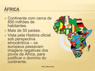 ÁFRICA
 Continente com cerca de
  850 milhões de
  habitantes.
 Mais de 50 países.
 Vista pela História oficial
  sob perspectiva
  etnocêntrica – os
  europeus passavam
  imagens negativas dos
  povos da África, para
  justificar o domínio do
  continente.
                      Profª. Lilian Larroca
 