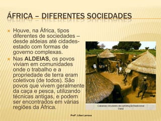 ÁFRICA – DIFERENTES SOCIEDADES
   Houve, na África, tipos
    diferentes de sociedades –
    desde aldeias até cidades-
    estado com formas de
    governo complexas.
   Nas ALDEIAS, os povos
    viviam em comunidades
    onde o trabalho e a
    propriedade de terra eram
    coletivos (de todos). São
    povos que vivem geralmente
    da caça e pesca, utilizando
    técnicas antigas, e podem
    ser encontrados em várias
    regiões da África.
                         Profª. Lilian Larroca
 