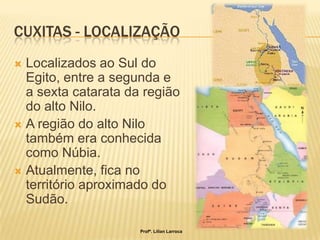 CUXITAS - LOCALIZAÇÃO
 Localizados ao Sul do
  Egito, entre a segunda e
  a sexta catarata da região
  do alto Nilo.
 A região do alto Nilo
  também era conhecida
  como Núbia.
 Atualmente, fica no
  território aproximado do
  Sudão.

                     Profª. Lilian Larroca
 