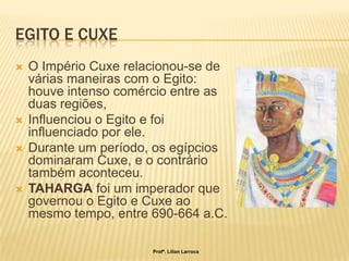 EGITO E CUXE
   O Império Cuxe relacionou-se de
    várias maneiras com o Egito:
    houve intenso comércio entre as
    duas regiões,
   Influenciou o Egito e foi
    influenciado por ele.
   Durante um período, os egípcios
    dominaram Cuxe, e o contrário
    também aconteceu.
   TAHARGA foi um imperador que
    governou o Egito e Cuxe ao
    mesmo tempo, entre 690-664 a.C.

                       Profª. Lilian Larroca
 