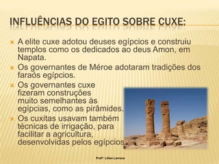INFLUÊNCIAS DO EGITO SOBRE CUXE:
   A elite cuxe adotou deuses egípcios e construiu
    templos como os dedicados ao deus Amon, em
    Napata.
   Os governantes de Méroe adotaram tradições dos
    faraós egípcios.
   Os governantes cuxe
    fizeram construções
    muito semelhantes às
    egípcias, como as pirâmides.
   Os cuxitas usavam também
    técnicas de irrigação, para
    facilitar a agricultura,
    desenvolvidas pelos egípcios.
                        Profª. Lilian Larroca
 