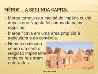 MÉROE – A SEGUNDA CAPITAL
 Méroe tornou-se a capital do império cuxita
  depois que Napata foi saqueada pelos
  egípcios.
 Méroe ficava em uma área propícia à
  agricultura e ao comércio.
 Napata continuou
  sendo um centro
  religioso importante,
  onde os reis eram
  enterrados.
                    Profª. Lilian Larroca
 