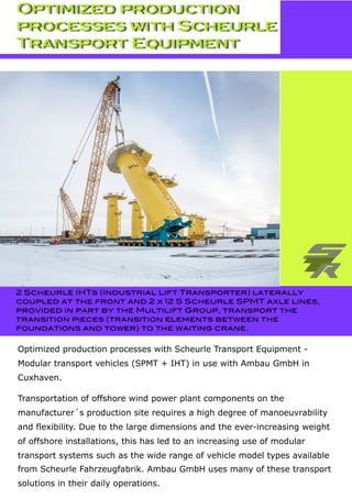 Optimized production processes with Scheurle Transport Equipment -
Modular transport vehicles (SPMT + IHT) in use with Ambau GmbH in
Cuxhaven.
Transportation of offshore wind power plant components on the
manufacturer´s production site requires a high degree of manoeuvrability
and flexibility. Due to the large dimensions and the ever-increasing weight
of offshore installations, this has led to an increasing use of modular
transport systems such as the wide range of vehicle model types available
from Scheurle Fahrzeugfabrik. Ambau GmbH uses many of these transport
solutions in their daily operations.
2 Scheurle IHTs (Industrial Lift Transporter) laterally
coupled at the front and 2 x 12 S Scheurle SPMT axle lines,
provided in part by the Multilift Group, transport the
transition pieces (transition elements between the
foundations and tower) to the waiting crane.
Optimized production
processes with Scheurle
Transport Equipment
 