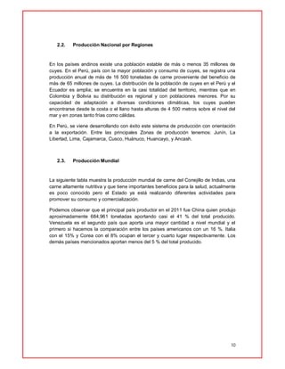 10
2.2. Producción Nacional por Regiones
En los países andinos existe una población estable de más o menos 35 millones de
cuyes. En el Perú, país con la mayor población y consumo de cuyes, se registra una
producción anual de más de 16 500 toneladas de carne proveniente del beneficio de
más de 65 millones de cuyes. La distribución de la población de cuyes en el Perú y el
Ecuador es amplia; se encuentra en la casi totalidad del territorio, mientras que en
Colombia y Bolivia su distribución es regional y con poblaciones menores. Por su
capacidad de adaptación a diversas condiciones climáticas, los cuyes pueden
encontrarse desde la costa o el llano hasta alturas de 4 500 metros sobre el nivel del
mar y en zonas tanto frías como cálidas.
En Perú, se viene desarrollando con éxito este sistema de producción con orientación
a la exportación. Entre las principales Zonas de producción tenemos: Junín, La
Libertad, Lima, Cajamarca, Cusco, Huánuco, Huancayo, y Ancash.
2.3. Producción Mundial
La siguiente tabla muestra la producción mundial de carne del Conejillo de Indias, una
carne altamente nutritiva y que tiene importantes beneficios para la salud, actualmente
es poco conocido pero el Estado ya está realizando diferentes actividades para
promover su consumo y comercialización.
Podemos observar que el principal país productor en el 2011 fue China quien produjo
aproximadamente 684,961 toneladas aportando casi el 41 % del total producido.
Venezuela es el segundo país que aporta una mayor cantidad a nivel mundial y el
primero si hacemos la comparación entre los países americanos con un 16 %. Italia
con el 15% y Corea con el 8% ocupan el tercer y cuarto lugar respectivamente. Los
demás países mencionados aportan menos del 5 % del total producido.
 