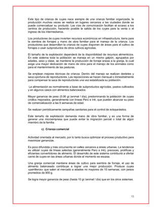 13
Este tipo de crianza de cuyes nace siempre de una crianza familiar organizada, la
producción muchas veces se realiza en lugares cercanos a las ciudades donde se
puede comercializar su producto. Las vías de comunicación facilitan el acceso a los
centros de producción, haciendo posible la salida de los cuyes para la venta o el
ingreso de los intermediarios.
Los productores de cuyes invierten recursos económicos en infraestructura, tierra para
la siembra de forrajes y mano de obra familiar para el manejo de la crianza. Los
productores que desarrollan la crianza de cuyes disponen de áreas para el cultivo de
forrajes o usan subproductos de otros cultivos agrícolas.
El tamaño de la explotación dependerá de la disponibilidad de recursos alimenticios.
En este sistema toda la población se maneja en un mismo galpón, agrupados por
edades, sexo y clase, se mantiene la producción de forraje anexa a la granja, lo cual
exige una mayor dedicación de mano de obra para el manejo de los animales como
para el mantenimiento de las pasturas.
Se emplean mejores técnicas de crianza: Dentro del manejo se realizan destetes y
saca oportuna de reproductores. Las reposiciones se hacen mensual o trimestralmente
para compensar la saca de reproductores una vez estabilizada su población.
La alimentación es normalmente a base de subproductos agrícolas, pastos cultivados
y en algunos casos con alimentos balanceados.
Mayor ganancia de peso (5.06 gr./animal / día), predominando la población de cuyes
criollos mejorados, generalmente con líneas Perú e Inti, que pueden alcanzar su peso
de comercialización a las 9 semanas de edad.
Se realizan periódicamente campañas sanitarias para el control de ectoparásitos.
Este tamaño de explotación demanda mano de obra familiar, y es una forma de
generar una microempresa que puede evitar la migración parcial o total de algún
miembro de la familia.
c) Crianza comercial
Actividad orientada al mercado, por lo tanto busca optimizar el proceso productivo para
maximizar ganancias.
Es poco difundida y más circunscrita en valles cercanos a áreas urbanas. La tendencia
es utilizar cuyes de líneas selectas (generalmente Perú e Inti), precoces, prolíficas y
eficientes convertidores de alimento. El desarrollo de este sistema contribuirá a ofertar
carne de cuyes en las áreas urbanas donde al momento es escasa.
Una granja comercial mantiene áreas de cultivo para siembra de forraje, el uso de
alimento balanceado contribuye a lograr una mejor producción. Produce cuyes
«parrilleros» que salen al mercado a edades no mayores de 10 semanas, con pesos
promedios de 900 g.
Se logra mayor ganancia de peso (hasta 10 gr./animal / día) que en los otros sistemas.
 