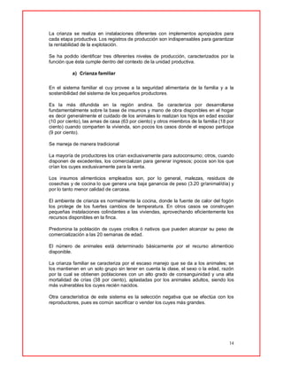 14
La crianza se realiza en instalaciones diferentes con implementos apropiados para
cada etapa productiva. Los registros de producción son indispensables para garantizar
la rentabilidad de la explotación.
Se ha podido identificar tres diferentes niveles de producción, caracterizados por la
función que ésta cumple dentro del contexto de la unidad productiva.
a) Crianza familiar
En el sistema familiar el cuy provee a la seguridad alimentaria de la familia y a la
sostenibilidad del sistema de los pequeños productores.
Es la más difundida en la región andina. Se caracteriza por desarrollarse
fundamentalmente sobre la base de insumos y mano de obra disponibles en el hogar
es decir generalmente el cuidado de los animales lo realizan los hijos en edad escolar
(10 por ciento), las amas de casa (63 por ciento) y otros miembros de la familia (18 por
ciento) cuando comparten la vivienda, son pocos los casos donde el esposo participa
(9 por ciento).
Se maneja de manera tradicional
La mayoría de productores los crían exclusivamente para autoconsumo; otros, cuando
disponen de excedentes, los comercializan para generar ingresos; pocos son los que
crían los cuyes exclusivamente para la venta.
Los insumos alimenticios empleados son, por lo general, malezas, residuos de
cosechas y de cocina lo que genera una baja ganancia de peso (3.20 gr/animal/día) y
por lo tanto menor calidad de carcasa.
El ambiente de crianza es normalmente la cocina, donde la fuente de calor del fogón
los protege de los fuertes cambios de temperatura. En otros casos se construyen
pequeñas instalaciones colindantes a las viviendas, aprovechando eficientemente los
recursos disponibles en la finca.
Predomina la población de cuyes criollos ó nativos que pueden alcanzar su peso de
comercialización a las 20 semanas de edad.
El número de animales está determinado básicamente por el recurso alimenticio
disponible.
La crianza familiar se caracteriza por el escaso manejo que se da a los animales; se
los mantienen en un solo grupo sin tener en cuenta la clase, el sexo o la edad, razón
por la cual se obtienen poblaciones con un alto grado de consanguinidad y una alta
mortalidad de crías (38 por ciento), aplastadas por los animales adultos, siendo los
más vulnerables los cuyes recién nacidos.
Otra característica de este sistema es la selección negativa que se efectúa con los
reproductores, pues es común sacrificar o vender los cuyes más grandes.
 