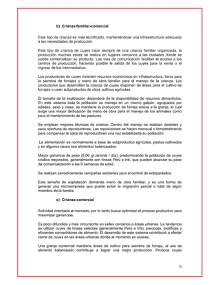 15
b) Crianza familiar-comercial
Este tipo de crianza es más tecnificado, manteniéndose una infraestructura adecuada
a las necesidades de producción.
Este tipo de crianza de cuyes nace siempre de una crianza familiar organizada, la
producción muchas veces se realiza en lugares cercanos a las ciudades donde se
puede comercializar su producto. Las vías de comunicación facilitan el acceso a los
centros de producción, haciendo posible la salida de los cuyes para la venta o el
ingreso de los intermediarios.
Los productores de cuyes invierten recursos económicos en infraestructura, tierra para
la siembra de forrajes y mano de obra familiar para el manejo de la crianza. Los
productores que desarrollan la crianza de cuyes disponen de áreas para el cultivo de
forrajes o usan subproductos de otros cultivos agrícolas.
El tamaño de la explotación dependerá de la disponibilidad de recursos alimenticios.
En este sistema toda la población se maneja en un mismo galpón, agrupados por
edades, sexo y clase, se mantiene la producción de forraje anexa a la granja, lo cual
exige una mayor dedicación de mano de obra para el manejo de los animales como
para el mantenimiento de las pasturas.
Se emplean mejores técnicas de crianza: Dentro del manejo se realizan destetes y
saca oportuna de reproductores. Las reposiciones se hacen mensual o trimestralmente
para compensar la saca de reproductores una vez estabilizada su población.
La alimentación es normalmente a base de subproductos agrícolas, pastos cultivados
y en algunos casos con alimentos balanceados.
Mayor ganancia de peso (5.06 gr./animal / día), predominando la población de cuyes
criollos mejorados, generalmente con líneas Perú e Inti, que pueden alcanzar su peso
de comercialización a las 9 semanas de edad.
Se realizan periódicamente campañas sanitarias para el control de ectoparásitos.
Este tamaño de explotación demanda mano de obra familiar, y es una forma de
generar una microempresa que puede evitar la migración parcial o total de algún
miembro de la familia.
c) Crianza comercial
Actividad orientada al mercado, por lo tanto busca optimizar el proceso productivo para
maximizar ganancias.
Es poco difundida y más circunscrita en valles cercanos a áreas urbanas. La tendencia
es utilizar cuyes de líneas selectas (generalmente Perú e Inti), precoces, prolíficas y
eficientes convertidores de alimento. El desarrollo de este sistema contribuirá a ofertar
carne de cuyes en las áreas urbanas donde al momento es escasa.
Una granja comercial mantiene áreas de cultivo para siembra de forraje, el uso de
alimento balanceado contribuye a lograr una mejor producción. Produce cuyes
 