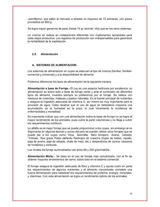 16
«parrilleros» que salen al mercado a edades no mayores de 10 semanas, con pesos
promedios de 900 g.
Se logra mayor ganancia de peso (hasta 10 gr./animal / día) que en los otros sistemas.
La crianza se realiza en instalaciones diferentes con implementos apropiados para
cada etapa productiva. Los registros de producción son indispensables para garantizar
la rentabilidad de la explotación.
2.5. Alimentación
A. SISTEMAS DE ALIMENTACION:
Los sistemas de alimentación en cuyes se adecuan al tipo de crianza (familiar, familiar-
comercial y comercial) y a la disponibilidad de alimento.
Podemos diferenciar los tipos de alimentación de la siguiente manera:
Alimentación a base de Forraje.- El cuy es una especie herbívora por excelencia, su
alimentación es sobre todo a base de forraje verde y ante el suministro de diferentes
tipos de alimento, muestra siempre su preferencia por el forraje. Se realiza con
residuos de cosechas, malezas y pastos naturales. Es la fuente principal de nutrientes
y asegura la ingestión adecuada de vitamina C, así mismo es muy importante para la
provisión de agua. Cabe recalcar que el uso de agua en bebederos ocasiona una
acumulación de la humedad en la poza, lo cual incrementa la incidencia de
enfermedades y mortalidad.
Es importante indicar que con una alimentación sobre la base de forraje no se logra el
mayor rendimiento de los animales, pues cubre la parte voluminosa y no llega a cubrir
los requerimientos nutritivos.
La alfalfa es el mejor forraje que se puede proporcionar a los cuyes, sin embargo al no
disponerse en algunas épocas y zonas del país se pueden utilizar otros forrajes que se
puede dar a los cuyes como: Vicia, Garrotilla, Maíz forrajero, Avena, Cebada,
Triticale, Rye grass,Pasto elefante,Rastrojos de cosecha (hojas de habas, repollo,
paja de avena, paja de cebada, chala de maíz, etc.), desperdicios de cocina: cáscaras
de hortalizas y verduras.
Los niveles de forraje suministrados van entre 80 y 200 g/animal/día.
Alimentación Mixta.- Se basa en el uso de forraje mas concentrado, con el fin de
obtener mayores rendimientos de carne, sobre todo en el sistema comercial.
El forraje asegura la ingestión adecuada de fibra y vitamina C y ayuda cubrir en parte
los requerimientos de algunos nutrientes y el alimento concentrado completa una
buena alimentación para satisfacer los requerimientos de proteína, energía, minerales,
y vitaminas. Con esta alimentación se logra un rendimiento óptimo de los animales.
 
