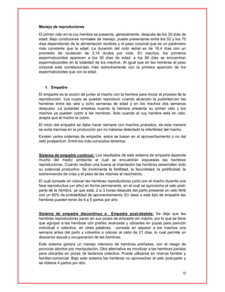 18
Manejo de reproductores
El primer celo en la cuy hembra se presenta, generalmente, después de los 30 días de
edad. Bajo condiciones normales de manejo, puede presentarse entre los 55 y los 70
días dependiendo de la alimentación recibida y el peso corporal que es un parámetro
más constante que la edad. La duración del ciclo astral es de 16,4 días con un
promedio de ovulación de 3,14 óvulos por ciclo. En machos, los primeros
espermatozoides aparecen a los 50 días de edad; a los 84 días se encuentran
espermatozoides en la totalidad de los machos. Al igual que en las hembras el peso
corporal está correlacionado más estrechamente con la primera aparición de los
espermatozoides que con la edad.
1. Empadre
El empadre es la acción de juntar al macho con la hembra para iniciar el proceso de la
reproducción. Los cuyes se pueden reproducir cuando alcanzan la pubertad (en las
hembras entre las seis y ocho semanas de edad y en los machos dos semanas
después). La pubertad empieza cuando la hembra presenta su primer celo y los
machos ya pueden cubrir a las hembras. Solo cuando el cuy hembra está en celo,
acepta que el macho la cubra.
El inicio del empadre se debe hacer siempre con machos probados, de esta manera
se evita mermas en la producción por no haberse detectado la infertilidad del macho.
Existen varios sistemas de empadre, estos se basan en el aprovechamiento o no del
celo postpartum. Entre los más conocidos tenemos:
Sistema de empadre continuo: Los resultados de este sistema de empadre depende
mucho del medio ambiente al cual se encuentran expuestas las hembras
reproductoras. Cuando reciben una buena al imantación las hembras desarrollan todo
su potencial productivo. Se incrementa la fertilidad, la fecundidad, la prolificidad, la
sobrevivencia de crías y el peso de las mismas al nacimiento.
El cual consiste en colocar las hembras reproductoras junto con el macho durante una
fase reproductiva (un año) en forma permanente, en el cual se aprovecha el celo post-
parto de la hembra, ya que está, 2 a 3 horas después del parto presenta un celo fértil
con un 85% de probabilidad de aprovechamiento. En base a este tipo de empadre las
hembras pueden tener de 4 a 5 partos por año.
Sistema de empadre discontinuo o Empadre post-destete: Se deja que las
hembras reproductoras paran en sus pozas de empadre sin macho, por lo que se tiene
que agrupar a las hembras con preñez avanzada y ubicarlas en pozas para parición
individual o colectiva, en otras palabras, consiste en separar a los machos una
semana antes del parto y volverlos a colocar al cabo de 21 días, lo cual permite un
descanso sexual y recuperación de las hembras.
Este sistema genera un manejo intensivo de hembras preñadas, con el riesgo de
provocar abortos por manipulación. Otra alternativa es movilizar a las hembras paridas
para ubicarlas en pozas de lactancia colectiva. Puede utilizarse en crianza familiar y
familiar-comercial. Bajo este sistema las hembras no aprovechan el celo post-parto y
se obtiene 4 partos por año.
 