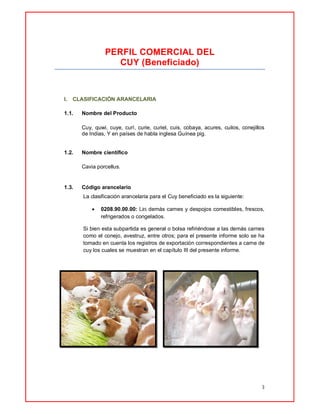 3
PERFIL COMERCIAL DEL
CUY (Beneficiado)
I. CLASIFICACIÓN ARANCELARIA
1.1. Nombre del Producto
Cuy, quwi, cuye, curí, curie, curiel, cuis, cobaya, acures, cuilos, conejillos
de Indias, Y en países de habla inglesa Guínea pig.
1.2. Nombre científico
Cavia porcellus.
1.3. Código arancelario
La clasificación arancelaria para el Cuy beneficiado es la siguiente:
 0208.90.00.00: Las demás carnes y despojos comestibles, frescos,
refrigerados o congelados.
Si bien esta subpartida es general o bolsa refiriéndose a las demás carnes
como el conejo, avestruz, entre otros; para el presente informe solo se ha
tomado en cuenta los registros de exportación correspondientes a carne de
cuy los cuales se muestran en el capítulo III del presente informe.
 