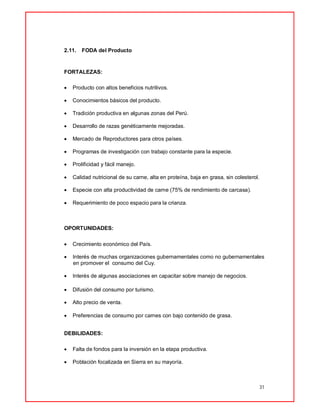 31
2.11. FODA del Producto
FORTALEZAS:
 Producto con altos beneficios nutritivos.
 Conocimientos básicos del producto.
 Tradición productiva en algunas zonas del Perú.
 Desarrollo de razas genéticamente mejoradas.
 Mercado de Reproductores para otros países.
 Programas de investigación con trabajo constante para la especie.
 Prolificidad y fácil manejo.
 Calidad nutricional de su carne, alta en proteína, baja en grasa, sin colesterol.
 Especie con alta productividad de carne (75% de rendimiento de carcasa).
 Requerimiento de poco espacio para la crianza.
OPORTUNIDADES:
 Crecimiento económico del País.
 Interés de muchas organizaciones gubernamentales como no gubernamentales
en promover el consumo del Cuy.
 Interés de algunas asociaciones en capacitar sobre manejo de negocios.
 Difusión del consumo por turismo.
 Alto precio de venta.
 Preferencias de consumo por carnes con bajo contenido de grasa.
DEBILIDADES:
 Falta de fondos para la inversión en la etapa productiva.
 Población focalizada en Sierra en su mayoría.
 