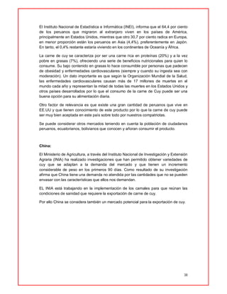 38
El Instituto Nacional de Estadística e Informática (INEI), informa que el 64,4 por ciento
de los peruanos que migraron al extranjero viven en los países de América,
principalmente en Estados Unidos, mientras que otro 30,7 por ciento radica en Europa,
en menor proporción están los peruanos en Asia (4,4%), preferentemente en Japón.
En tanto, el 0,4% restante estaría viviendo en los continentes de Oceanía y África.
La carne de cuy se caracteriza por ser una carne rica en proteínas (20%) y a la vez
pobre en grasas (7%), ofreciendo una serie de beneficios nutricionales para quien lo
consume. Su bajo contenido en grasas lo hace consumible por personas que padecen
de obesidad y enfermedades cardiovasculares (siempre y cuando su ingesta sea con
moderación). Un dato importante es que según la Organización Mundial de la Salud,
las enfermedades cardiovasculares causan más de 17 millones de muertes en el
mundo cada año y representan la mitad de todas las muertes en los Estados Unidos y
otros países desarrollados por lo que el consumo de la carne de Cuy puede ser una
buena opción para su alimentación diaria.
Otro factor de relevancia es que existe una gran cantidad de peruanos que vive en
EE.UU y que tienen conocimiento de este producto por lo que la carne de cuy puede
ser muy bien aceptada en este país sobre todo por nuestros compatriotas.
Se puede considerar otros mercados teniendo en cuenta la población de ciudadanos
peruanos, ecuatorianos, bolivianos que conocen y añoran consumir el producto.
China:
El Ministerio de Agricultura, a través del Instituto Nacional de Investigación y Extensión
Agraria (INIA) ha realizado investigaciones que han permitido obtener variedades de
cuy que se adaptan a la demanda del mercado y que tienen un incremento
considerable de peso en los primeros 90 días. Como resultado de su investigación
afirma que China tiene una demanda no atendida por las cantidades que no se pueden
envasar con las características que ellos nos demandan.
EL INIA está trabajando en la implementación de los camales para que reúnan las
condiciones de sanidad que requiere la exportación de carne de cuy.
Por ello China se considera también un mercado potencial para la exportación de cuy.
 