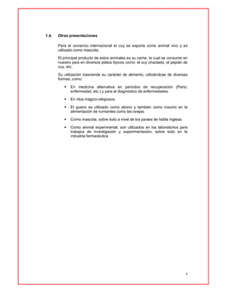4
1.4. Otras presentaciones
Para el comercio internacional el cuy se exporta como animal vivo y es
utilizado como mascota.
El principal producto de estos animales es su carne, la cual se consume en
nuestro país en diversos platos típicos como: el cuy chactado, el pepián de
cuy, etc.
Su utilización trasciende su carácter de alimento, utilizándose de diversas
formas, como:
 En medicina alternativa en períodos de recuperación (Parto,
enfermedad, etc.) y para el diagnóstico de enfermedades.
 En ritos mágico-religiosos.
 El guano es utilizado como abono y también como insumo en la
alimentación de rumiantes como las ovejas.
 Como mascota, sobre todo a nivel de los países de habla inglesa.
 Como animal experimental, son utilizados en los laboratorios para
trabajos de investigación y experimentación, sobre todo en la
industria farmacéutica
 