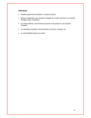 40
AMENAZAS:
 Posibles epidemias que afecten a nuestro producto.
 Hechos inesperados que retrasen la llegada de nuestro producto a su destino
(huelgas, paros, siniestros).
 Las crisis políticas y económicas que ponen a los países en una situación
inestable.
 Los desastres naturales como terremotos, tsunamis, tornados, etc.
 La vulnerabilidad del tipo de cambio.
 