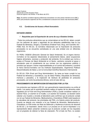43
Japan Customs
Arancel de la Unión Europea (Taric)
Fecha de ingreso a las fuentes: 14 de Marzo del 2013.
Nota: Se podrían considerar algunas preferencias arancelarias con otros países miembros de la OMC y
APEC para productos originarios de Perú; considerando la clausula de la nación más favorecida (NMF).
4.3. Condiciones de Acceso a Nivel Arancelario
ESTADOS UNIDOS:
 Requisitos para la Exportación de carne de cuy a Estados Unidos
Todos los productos alimenticios que se comercializan en los EE.UU. deben cumplir
con los patrones de salud y seguridad de los alimentos establecidos bajo la Ley
Federal de Alimentos, Drogas y Cosméticos (Federal Food, Drug, and Cosmetic Act -
FD&C Act). En EE.UU., la normativa relacionada con la importación de productos
procesados no se encuentra centralizada en una sola entidad sino en diferentes
organismos.
En PERU: DIGESA (Dirección General de Salud Ambiental). Es el órgano técnico-
normativo en los aspectos relacionados al saneamiento básico, salud ocupacional,
higiene alimentaria, zoonosis y protección del ambiente. Es la entidad que norma y
evalúa el Proceso de Salud Ambiental en el Sector, asimismo concerta el apoyo y
articulación para el cumplimiento de sus normas con los organismos públicos y
privados que apoyan o tienen responsabilidades en el control del ambiente y coordina
el marco técnico-normativo con los Institutos Especializados, Organismos Públicos
Descentralizados de Salud, y con la Comunidad Científica Nacional e Internacional.
En EE.UU: FDA (Food and Drug Administration). Su tarea es hacer cumplir la Ley
Federal de Alimentos y Cosméticos, Ley de Salud Pública, Etiquetado de Alimentos,
mariscos y pescados, y la inspección de residuos de pesticidas en productos
procesados, así como los productos étnicos, como el caso del cuy.
PROCEDIMIENTO DE IMPORTACION ESTABLECIDO POR LA FDA
Los productos que ingresan a EE.UU. son generalmente inspeccionados a su arribo al
puerto. Los pasos que la autoridad sanitaria realiza al ingreso de los alimentos están
regulados por la Food and Drug Administration (FDA) y puede considerar realizar un
examen físico, un examen en el muelle, o un examen de muestras. La decisión sobre
colectar una muestra y enviarla al laboratorio para confirmar que el producto cumple
con la Ley Federal de Alimentos, Medicamentos y Cosméticos (FD&C) está basada en
la naturaleza del producto, las prioridades del FDA y la historia previa del producto.
Cuando se detecta una violación a la Ley Federal de Alimentos, Medicamentos y
Cosméticos, la FDA emite una Nota de Detención y Audiencia al servicio de Aduanas
de EE.UU. y al importador, dando inicio a un proceso en el cual el importador o su
representante deben presentar evidencia que el producto cumple con los requisitos
con el propósito de obtener la Nota de Liberación. Por el lado de Perú, no existen
 