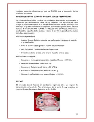 44
requisitos sanitarios obligatorios por parte de DIGESA para la exportación de los
productos procesados.
REQUISITOS FÍSICOS, QUIMICOS, MICROBIOLOGICOS Y SENSORIALES
No existen requisitos físicos, químicos, microbiológicos ni sensoriales reglamentados u
obligatorios para el ingreso de carne de cuy congelada. Los requisitos que debe
cumplir el producto se basarán en lo indicado en el contrato o solicitud de compra. Sin
embargo, se pueden considerar los requisitos especificados por la Norma Técnica
Peruana NTP 201.058:2006 ‘’CARNE Y PRODUCTOS CÁRNICOS. Definiciones,
clasificación y requisitos de las carcasas y carne de cuy (Cavia porcellus)”, los cuales
se indican a continuación:
Requisitos Organolépticos:
 Aspecto General: Deberán presentar una conformación y acabado de acuerdo
a su clasificación.
 Color de la carne y de la grasa de acuerdo a su clasificación.
 Olor: Sui generis y exento de cualquier olor anormal.
 Consistencia: Firme al tacto, tanto el tejido muscular como la grasa.
Requisitos Microbiológicos:
 Recuento de microorganismos aerobios mesófilos: Menor a 106UFC /g.
 Detección de salmonella: Ausencia en 25g.
 Recuento de Escherichia coli: Menor a 10² UFC /g
 Recuento de coliformes totales: Menor a 10² UFC /g
 Numeración deStaphylococcus aureus: Menor a 10² UFC /g
ENVASE
El envasado deberá hacerse en condiciones higiénicas tales que impidan la
contaminación del producto. Para el envasado de la carne de cuy congelada se
recomienda usar el envasado al vacío en un film flexible.
 
