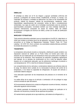 45
EMBALAJE
El embalaje se utiliza con el fin de integrar y agrupar cantidades uniformes del
producto y protegerlos de manera directa, simplificando, al tiempo, su manejo. Los
materiales de empaque y embalaje se seleccionan con base en las necesidades del
producto, método de empaque, método de pre-enfriamiento, resistencia, costo,
disponibilidad, especificaciones del comprador, tarifas de flete y consideraciones
ambientales. Las cajas de cartón son el embalaje recomendado para los productos
agroindustriales procesados. Considerar también que todo embalaje destinado al
comercio internacional, compuesto de piezas de madera, debe ser tratado
térmicamente o fumigado con bromuro de metilo y contar con el sello de certificación
de SENASA.
MARCADO Y ETIQUETADO
Todo producto alimenticio extranjero que se comercialice en los EE.UU. debe llevar un
rótulo que cumpla la normativa que le es de aplicación, que para el presente caso se
encuentran en el Código de Regulaciones Federales, Título21, Parte 101 “Food
Labeling ” (21 CFR 101). De lo contrario, las autoridades estadounidenses prohibirán
la entrada del producto en su territorio.
TRANSPORTE
La temperatura del producto durante su transporte y distribución puede constituir una
disposición esencial de calidad y/o un Punto Crítico de Control para evitar una
situación de uso inadecuado de una temperatura crítica que pueda poner en peligro la
inocuidad de los alimentos. Para transportar los alimentos congelados rápidamente
(por ejemplo, de un almacén de conservación en frío a otro) se deberían utilizar
equipos con un aislamiento adecuado, que de preferencia mantengan el producto a
una temperatura de -18°C o más fría al iniciarse el transporte.
Los compartimientos de los vehículos o contenedores deberían pre enfriarse antes de
la carga. Se debería tener cuidado de no menoscabar la eficacia del control de la
temperatura, ni de reducir la capacidad de refrigeración. El usuario del vehículo o
contenedor debería asegurar:
•Una adecuada supervisión de las temperaturas del producto en el momento de la
carga;
•La estiba eficaz de la carga en el vehículo o contenedor a fin de proteger la carga
contra la entrada de calor del exterior;
•El funcionamiento eficiente de la unidad de refrigeración durante el tránsito, incluida la
adecuada regulación del termostato;
•Un método apropiado de descarga en los puntos de llegada (en particular en lo
referente a la frecuencia y duración de las aperturas de puertas);
•El mantenimiento apropiado de la caja isotérmica y del sistema de refrigeración; y
 