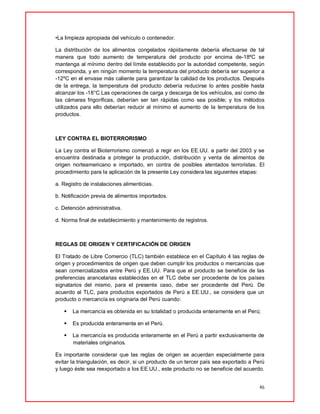 46
•La limpieza apropiada del vehículo o contenedor.
La distribución de los alimentos congelados rápidamente debería efectuarse de tal
manera que todo aumento de temperatura del producto por encima de-18ºC se
mantenga al mínimo dentro del límite establecido por la autoridad competente, según
corresponda, y en ningún momento la temperatura del producto debería ser superior a
-12ºC en el envase más caliente para garantizar la calidad de los productos. Después
de la entrega, la temperatura del producto debería reducirse lo antes posible hasta
alcanzar los -18°C.Las operaciones de carga y descarga de los vehículos, así como de
las cámaras frigoríficas, deberían ser tan rápidas como sea posible; y los métodos
utilizados para ello deberían reducir al mínimo el aumento de la temperatura de los
productos.
LEY CONTRA EL BIOTERRORISMO
La Ley contra el Bioterrorismo comenzó a regir en los EE.UU. a partir del 2003 y se
encuentra destinada a proteger la producción, distribución y venta de alimentos de
origen norteamericano e importado, en contra de posibles atentados terroristas. El
procedimiento para la aplicación de la presente Ley considera las siguientes etapas:
a. Registro de instalaciones alimenticias.
b. Notificación previa de alimentos importados.
c. Detención administrativa.
d. Norma final de establecimiento y mantenimiento de registros.
REGLAS DE ORIGEN Y CERTIFICACIÓN DE ORIGEN
El Tratado de Libre Comercio (TLC) también establece en el Capítulo 4 las reglas de
origen y procedimientos de origen que deben cumplir los productos o mercancías que
sean comercializados entre Perú y EE.UU. Para que el producto se beneficie de las
preferencias arancelarias establecidas en el TLC debe ser procedente de los países
signatarios del mismo, para el presente caso, debe ser procedente del Perú. De
acuerdo al TLC, para productos exportados de Perú a EE.UU., se considera que un
producto o mercancía es originaria del Perú cuando:
 La mercancía es obtenida en su totalidad o producida enteramente en el Perú;
 Es producida enteramente en el Perú.
 La mercancía es producida enteramente en el Perú a partir exclusivamente de
materiales originarios.
Es importante considerar que las reglas de origen se acuerdan especialmente para
evitar la triangulación, es decir, si un producto de un tercer país sea exportado a Perú
y luego éste sea reexportado a los EE.UU., este producto no se beneficie del acuerdo.
 