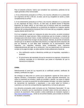 47
Para el presente producto, habría que considerar dos escenarios, partiendo de las
reglas generales arriba mencionadas:
a. Si es enteramente producido en el Perú y los insumos utilizados en su producción
son originarios de Perú o EE.UU.; es decir, que el cuy congelado es nacido y criado
completamente en el Perú.
b. Si es enteramente producido en el Perú y los insumos utilizados en su producción
no son originarios de Perú o EE.UU.; en este caso, se deberá revisar el Requisito
Específico de Origen (REO), el cual indica que el producto podrá ser considerado
originario si los insumos utilizados en su producción se clasifican en cualquier capítulo
diferente del correspondiente al producto final, en el caso del cuy congelado, cualquier
capítulo distinto del 02 del TLC.
Si el cuy congelado cumple con cualquiera de estos dos puntos, se podrá considerar
como producto de origen peruano. Debe considerarse que los envases y material de
empaque para venta al por menor, si están clasificados con el producto, no se tomarán
en cuenta para determinar el origen de este producto. Además, se permite el trasbordo
siempre que no se altere la naturaleza del producto y no salga del recinto aduanero del
país de trasbordo, lo cual debe estar sustentado con la documentación oficial
respectiva. Los materiales indirectos serán considerados como originarios
independientemente del lugar de su producción. Una vez determinado si la mercancía
cumple con la regla de origen, se debe solicitar el trato preferencial a través de:
 Una certificación escrita o electrónica emitida por el importador, exportador o
productor.
 El conocimiento del importador de que la mercancía es originaria, incluyendo la
confianza razonable en la información que posee el importador de que la
mercancía es originaria.
CHINA:
Definitivamente la carne de cuy requerirá de un certificado sanitario, certificado de
calidad y certificado de origen.
Sin embargo se debe tener en cuenta que la legislación vigente de China sobre el
régimen Sanitario y Fitosanitario comprende: Ley sobre seguridad alimentaria, Ley
sobre la cuarentena de entrada y salida de animales y plantas, Ley sobre la higiene
alimentaria, Ley sobre la prevención de enfermedades animales, Ley sobre inspección
de mercancías de importación y exportación, y Ley sobre salud en frontera y
cuarentena, así como los correspondientes reglamentos y normas de aplicación.
Los alimentos procesados están normados por los “Estándares Nacionales”. En ese
sentido es necesario que los exportadores consulten estas normas para adecuar su
producto de exportación. Para acceder a estos estándares es necesario ingresar a
http://www.codeofchina.com , donde se encuentran listados, para acceder al contenido
es necesario comprarlos.
 