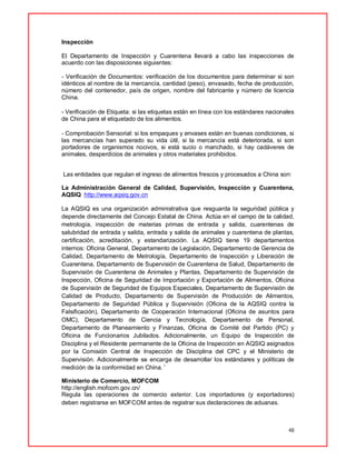 48
Inspección
El Departamento de Inspección y Cuarentena llevará a cabo las inspecciones de
acuerdo con las disposiciones siguientes:
- Verificación de Documentos: verificación de los documentos para determinar si son
idénticos al nombre de la mercancía, cantidad (peso), envasado, fecha de producción,
número del contenedor, país de origen, nombre del fabricante y número de licencia
China.
- Verificación de Etiqueta: si las etiquetas están en línea con los estándares nacionales
de China para el etiquetado de los alimentos.
- Comprobación Sensorial: si los empaques y envases están en buenas condiciones, si
las mercancías han superado su vida útil, si la mercancía está deteriorada, si son
portadores de organismos nocivos, si está sucio o manchado, si hay cadáveres de
animales, desperdicios de animales y otros materiales prohibidos.
Las entidades que regulan el ingreso de alimentos frescos y procesados a China son:
La Administración General de Calidad, Supervisión, Inspección y Cuarentena,
AQSIQ http://www.aqsiq.gov.cn
La AQSIQ es una organización administrativa que resguarda la seguridad pública y
depende directamente del Concejo Estatal de China. Actúa en el campo de la calidad,
metrología, inspección de materias primas de entrada y salida, cuarentenas de
salubridad de entrada y salida, entrada y salida de animales y cuarentena de plantas,
certificación, acreditación, y estandarización. La AQSIQ tiene 19 departamentos
internos: Oficina General, Departamento de Legislación, Departamento de Gerencia de
Calidad, Departamento de Metrología, Departamento de Inspección y Liberación de
Cuarentena, Departamento de Supervisión de Cuarentena de Salud, Departamento de
Supervisión de Cuarentena de Animales y Plantas, Departamento de Supervisión de
Inspección, Oficina de Seguridad de Importación y Exportación de Alimentos, Oficina
de Supervisión de Seguridad de Equipos Especiales, Departamento de Supervisión de
Calidad de Producto, Departamento de Supervisión de Producción de Alimentos,
Departamento de Seguridad Pública y Supervisión (Oficina de la AQSIQ contra la
Falsificación), Departamento de Cooperación Internacional (Oficina de asuntos para
OMC), Departamento de Ciencia y Tecnología, Departamento de Personal,
Departamento de Planeamiento y Finanzas, Oficina de Comité del Partido (PC) y
Oficina de Funcionarios Jubilados. Adicionalmente, un Equipo de Inspección de
Disciplina y el Residente permanente de la Oficina de Inspección en AQSIQ asignados
por la Comisión Central de Inspección de Disciplina del CPC y el Ministerio de
Supervisión. Adicionalmente se encarga de desarrollar los estándares y políticas de
medición de la conformidad en China. i
Ministerio de Comercio, MOFCOM
http://english.mofcom.gov.cn/
Regula las operaciones de comercio exterior. Los importadores (y exportadores)
deben registrarse en MOFCOM antes de registrar sus declaraciones de aduanas.
 