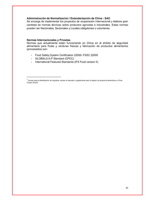 49
Administración de Normalización / Estandarización de China - SAC
Se encarga de implementar los proyectos de cooperación internacional y elabora gran
cantidad de normas técnicas sobre productos agrícolas e industriales. Estas normas
pueden ser Nacionales, Sectoriales y Locales obligatorias o voluntarias.
Normas Internacionales y Privadas
Normas que actualmente están funcionando en China en el ámbito de seguridad
alimentaria para frutas y verduras frescas y fabricación de productos alimentarios
(procesados) son:
- Food Safety System Certification 22000- FSSC 22000
- GLOBALG.A.P Standard (CPCC)
- International Featured Standards (IFS Food version 5)
i
Estudio para la identificación de requisitos, acceso al mercado y regulaciones para el ingreso de productos alimenticios a China.
Fuente SIICEX.
 