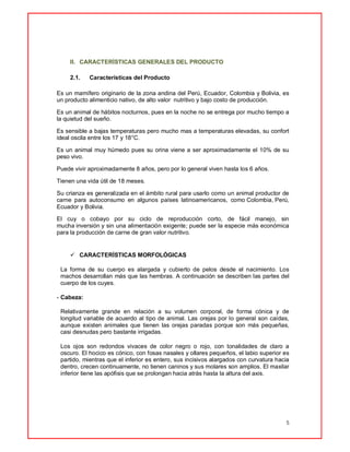 5
II. CARACTERÍSTICAS GENERALES DEL PRODUCTO
2.1. Características del Producto
Es un mamífero originario de la zona andina del Perú, Ecuador, Colombia y Bolivia, es
un producto alimenticio nativo, de alto valor nutritivo y bajo costo de producción.
Es un animal de hábitos nocturnos, pues en la noche no se entrega por mucho tiempo a
la quietud del sueño.
Es sensible a bajas temperaturas pero mucho mas a temperaturas elevadas, su confort
ideal oscila entre los 17 y 18°C.
Es un animal muy húmedo pues su orina viene a ser aproximadamente el 10% de su
peso vivo.
Puede vivir aproximadamente 8 años, pero por lo general viven hasta los 6 años.
Tienen una vida útil de 18 meses.
Su crianza es generalizada en el ámbito rural para usarlo como un animal productor de
carne para autoconsumo en algunos países latinoamericanos, como Colombia, Perú,
Ecuador y Bolivia.
El cuy o cobayo por su ciclo de reproducción corto, de fácil manejo, sin
mucha inversión y sin una alimentación exigente; puede ser la especie más económica
para la producción de carne de gran valor nutritivo.
 CARACTERÍSTICAS MORFOLÓGICAS
La forma de su cuerpo es alargada y cubierto de pelos desde el nacimiento. Los
machos desarrollan más que las hembras. A continuación se describen las partes del
cuerpo de los cuyes.
- Cabeza:
Relativamente grande en relación a su volumen corporal, de forma cónica y de
longitud variable de acuerdo al tipo de animal. Las orejas por lo general son caídas,
aunque existen animales que tienen las orejas paradas porque son más pequeñas,
casi desnudas pero bastante irrigadas.
Los ojos son redondos vivaces de color negro o rojo, con tonalidades de claro a
oscuro. El hocico es cónico, con fosas nasales y ollares pequeños, el labio superior es
partido, mientras que el inferior es entero, sus incisivos alargados con curvatura hacia
dentro, crecen continuamente, no tienen caninos y sus molares son amplios. El maxilar
inferior tiene las apófisis que se prolongan hacia atrás hasta la altura del axis.
 