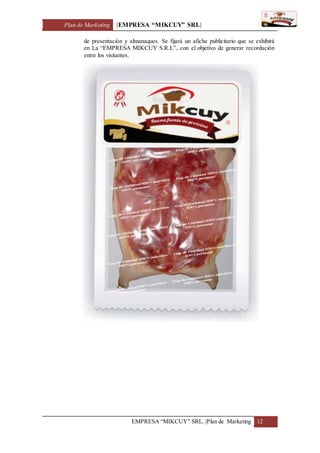 Plan de Marketing [EMPRESA “MIKCUY” SRL]
EMPRESA “MIKCUY” SRL. |Plan de Marketing 12
de presentación y almanaques. Se fijará un afiche publicitario que se exhibirá
en La “EMPRESA MIKCUY S.R.L”, con el objetivo de generar recordación
entre los visitantes.
 