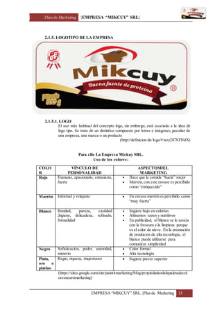 Plan de Marketing [EMPRESA “MIKCUY” SRL]
EMPRESA “MIKCUY” SRL. |Plan de Marketing 13
2.1.5. LOGOTIPO DE LA EMPRESA
2.1.5.1. LOGO
El uso más habitual del concepto logo, sin embargo, está asociado a la idea de
logo tipo. Se trata de un distintivo compuesto por letras e imágenes, peculiar de
una empresa, una marca o un producto
(http://definicion.de/logo/#ixzz2ll7hTNdX)
Para ello La Empresa Mickuy SRL.
Uso de los colores:
COLO
R
VÍNCULO DE
PERSONALIDAD
ASPECTOSDEL
MARKETING
Rojo Humano, apasionado, entusiasta,
fuerte
 Hace que la comida “huela” mejor
 Marrón,con este envase es percibido
como “enriquecido”
Marrón Informal y relajante  En envase marrón es percibido como
“muy fuerte”
Blanco Bondad, pureza, castidad
,higiene, delicadeza, refinado,
formalidad
 Sugiere bajo en calorías
 Alimentos sanos y nutritivos
 En publicidad, al blanco se le asocia
con la frescura y la limpieza porque
es el color de nieve. En la promoción
de productos de alta tecnología, el
blanco puede utilizarse para
comunicar simplicidad.
Negro Sofisticación, poder, autoridad,
misterio
 Color formal
 Alta tecnología
Plata,
oro o
platino
Regio, riqueza, majestuoso  Sugiere precio superior
(https://sites.google.com/site/paintitmarketing/blog/propiedadesdelapaletadecol
oresneuromarketing)
 