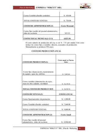 Plan de Marketing [EMPRESA “MIKCUY” SRL]
EMPRESA “MIKCUY” SRL. |Plan de Marketing 16
Costos Variables (Sueldo vendedor) S/. 654.00
TOTAL COSTO DE VENTAS) S/. 754.00
COSTO DE ADMINISTRACION (3) Costo Mensual
Costos fijos (sueldo del pesonal administrativo,
útiles de escritorio 915.33
COSTO TOTAL MENSUAL(1+2+3) 4,023.56
El costo unitario de producción del cuy es de S/. 7.31 por unidad. Este costo
incluye los costos fijos y variables directos, asociados a la producción.
Mensualmente se producen 550 cuyes.
COSTO DE PRODUCCIONANUAL
COSTO DE PRODUCCION(1)
Costo anual en Nuevos
Soles
Costos fijos (depreciación, mantenimiento
de equipos, agua, luz, teléfono S/. 2,092.40
Costos variables (alimentación de cuyes,
mano de obra cuidador, movilidad) S/. 26,158.36
TOTAL COSTOS DE PRODUCCION S/. 28,250.76
COSTO DE VENTAS (2) COSTO ANUAL
Costos Fijos(materiales de promoción S/. 1,200.00
Costos Variables (Sueldo vendedor) S/. 7,848.00
TOTAL COSTO DE VENTAS) S/. 9,048.00
COSTO DE ADMINISTRACION (3) Costo Anual
Costos fijos (sueldo del pesonal
administrativo, útiles de escritorio S/. 10,984.00
 