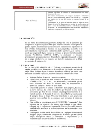 Plan de Marketing [EMPRESA “MIKCUY” SRL]
EMPRESA “MIKCUY” SRL. |Plan de Marketing 23
consuma cantidades de alimento y consecuentemente un mayor
incremento de peso.
Pozas de crianza:
Las medidas recomendables para una poza de empadre y maternidad
son de 1 por 1.50metros que albergue a un total de 10 a 15 hembras
por macho, para lo cual debe tenerse en cuenta el tamaño de las
hembras.
Generalmente en las pozas de empadre típicas se ubica un macho
durante el parto. En algunos casos se separan las hembras antes del
parto a pozas de maternidad colectivas o individuales, donde parirán
y lactarán a las crías permaneciendo más de un mes, regresando la
madre a su poza para ser servida nuevamente.
2.4. PROMOCIÓN
Es una forma de comunicación; por tanto, incluye una serie de elementos que
son parte de un proceso que se utiliza para transmitir una idea o concepto a un
público objetivo. Si el mensaje (que es uno de los elementos más importantes de
toda actividad promocional) se transmite con éxito, se produce un cambio en el
conocimiento, las creencias o los sentimientos de los receptores, y en esencia, es
eso lo que se pretende lograr cuando se emplea a la "promoción". (Stanton) En
muestra “EMPRESA MIKCUY S.R.L”, la promoción se realizará
principalmente con demostraciones del producto, especialmente cuando se trate
de su etapa introductoria con muestras en festivales culinarios con la debida
presentación de trípticos, etc.
2.5. PUBLICIDAD.
En La “EMPRESA MIKCUY S.R.L”, Teniendo en cuenta que la selección de
medios publicitarios es importante en la medida en que implica encontrarla
mejor forma de lograr llegar al número deseado de audiencia que pueda estar
interesada en un bien o producto, nuestros canales de comunicación serán:
 Volantes alusivos al negocio y a nuestro producto.
 Página web, en donde se dará a conocer al producto ofrecido en La
“EMPRESA MIKCUY S.R.L”, las promociones y descuentos que se
están ofertando, etc. Para el mediano plazo, se implementará la
opción de compras a través de este medio.
 Esta medida consiste en ampliar los horizontes de la empresa, buscando
un nuevo mercado. La venta de productos por Internet es una nueva
herramienta que trae diversas ventajas. La principal es el aumento de la
clientela debido a la facilidad de acceso a los productos y la comodidad
de comprar desde el hogar. Otra muy importante es que genera una
ganancia extra recibida de las empresas que patrocinan la página de
Internet.
 Esta medida se complementa con el PRODUCTO “exportación”. Los
artículos que se compran vía Internet son enviados a cada cliente,
cobrando por el envío un precio razonable. Esta opción tendría un costo
inicial elevado, pero luego se vería compensada por las ganancias extras
generadas.
 En búsqueda de una mayor productividad; en La página web se creará
blog para quejas, comentarios y sugerencias, de manera que los clientes
tengan participación directa y contribuyan al mejoramiento y al
incremento de la eficiencia dentro de la institución.
 