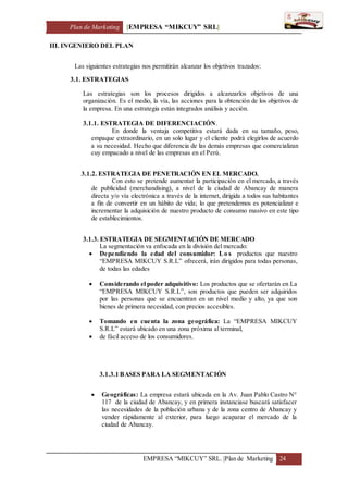 Plan de Marketing [EMPRESA “MIKCUY” SRL]
EMPRESA “MIKCUY” SRL. |Plan de Marketing 24
III. INGENIERO DEL PLAN
Las siguientes estrategias nos permitirán alcanzar los objetivos trazados:
3.1. ESTRATEGIAS
Las estrategias son los procesos dirigidos a alcanzarlos objetivos de una
organización. Es el medio, la vía, las acciones para la obtención de los objetivos de
la empresa. En una estrategia están integrados análisis y acción.
3.1.1. ESTRATEGIA DE DIFERENCIACIÓN.
En donde la ventaja competitiva estará dada en su tamaño, peso,
empaque extraordinario, en un solo lugar y el cliente podrá elegirlos de acuerdo
a su necesidad. Hecho que diferencia de las demás empresas que comercializan
cuy empacado a nivel de las empresas en el Perú.
3.1.2. ESTRATEGIA DE PENETRACIÓN EN EL MERCADO.
Con esto se pretende aumentar la participación en el mercado, a través
de publicidad (merchandising), a nivel de la ciudad de Abancay de manera
directa y/o vía electrónica a través de la internet, dirigida a todos sus habitantes
a fin de convertir en un hábito de vida; lo que pretendemos es potencializar e
incrementar la adquisición de nuestro producto de consumo masivo en este tipo
de establecimientos.
3.1.3. ESTRATEGIA DE SEGMENTACIÓN DE MERCADO
La segmentación va enfocada en la división del mercado:
 Dependiendo la edad del consumidor: Lo s productos que nuestro
“EMPRESA MIKCUY S.R.L” ofrecerá, irán dirigidos para todas personas,
de todas las edades
 Considerando el poder adquisitivo: Los productos que se ofertarán en La
“EMPRESA MIKCUY S.R.L”, son productos que pueden ser adquiridos
por las personas que se encuentran en un nivel medio y alto, ya que son
bienes de primera necesidad, con precios accesibles.
 Tomando en cuenta la zona geográfica: La “EMPRESA MIKCUY
S.R.L” estará ubicado en una zona próxima al terminal,
 de fácil acceso de los consumidores.
3.1.3.1 BASES PARA LA SEGMENTACIÓN
 Geográficas: La empresa estará ubicada en la Av. Juan Pablo Castro N°
117 de la ciudad de Abancay, y en primera instanciase buscará satisfacer
las necesidades de la población urbana y de la zona centro de Abancay y
vender rápidamente al exterior, para luego acaparar el mercado de la
ciudad de Abancay.
 