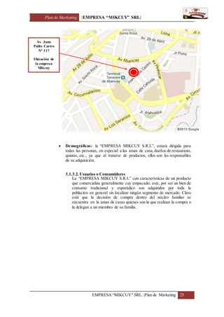 Plan de Marketing [EMPRESA “MIKCUY” SRL]
EMPRESA “MIKCUY” SRL. |Plan de Marketing 25
 Demográficas: la “EMPRESA MIKCUY S.R.L”, estará dirigida para
todas las personas, en especial a las amas de casa,dueños de restaurants,
quintas, etc., ya que al tratarse de productos, ellos son las responsables
de su adquisición.
3.1.3.2. Usuarios o Consumidores
La “EMPRESA MIKCUY S.R.L” con características de un producto
que comercializa generalmente cuy empacado; este, por ser un bien de
consumo tradicional y esporádico son adquiridos por toda la
población en general sin localizar ningún segmento de mercado. Claro
está que la decisión de compra dentro del núcleo familiar se
encuentra en la amas de casas quienes son la que realizan la compra o
la delegan a un miembro de su familia.
Av. Juan
Pablo Castro
N° 117
Ubicación de
la empresa
Mikcuy
 
