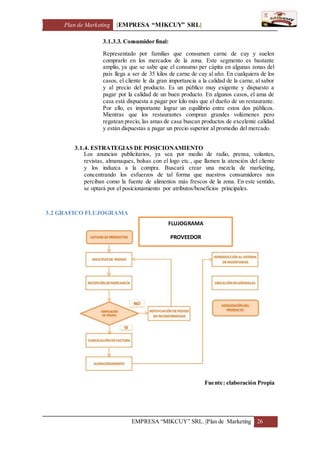 Plan de Marketing [EMPRESA “MIKCUY” SRL]
EMPRESA “MIKCUY” SRL. |Plan de Marketing 26
3.1.3.3. Consumidor final:
Representado por familias que consumen carne de cuy y suelen
comprarlo en los mercados de la zona. Este segmento es bastante
amplio, ya que se sabe que el consumo per cápita en algunas zonas del
país llega a ser de 35 kilos de carne de cuy al año. En cualquiera de los
casos, el cliente le da gran importancia a la calidad de la carne, al sabor
y al precio del producto. Es un público muy exigente y dispuesto a
pagar por la calidad de un buen producto. En algunos casos, el ama de
casa está dispuesta a pagar por kilo más que el dueño de un restaurante.
Por ello, es importante lograr un equilibrio entre estos dos públicos.
Mientras que los restaurantes compran grandes volúmenes pero
regatean precio, las amas de casa buscan productos de excelente calidad
y están dispuestas a pagar un precio superior al promedio del mercado.
3.1.4. ESTRATEGIAS DE POSICIONAMIENTO
Los anuncios publicitarios, ya sea por medio de radio, prensa, volantes,
revistas, almanaques, bolsas con el logo etc., que llamen la atención del cliente
y los induzca a la compra. Buscará crear una mezcla de marketing,
concentrando los esfuerzos de tal forma que nuestros consumidores nos
perciban como la fuente de alimentos más frescos de la zona. En este sentido,
se optará por el posicionamiento por atributos/beneficios principales.
3.2 GRAFICO FLUJOGRAMA
Fuente: elaboración Propia
FLUJOGRAMA
PROVEEDOR
 