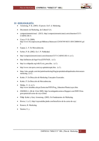 Plan de Marketing [EMPRESA “MIKCUY” SRL]
EMPRESA “MIKCUY” SRL. |Plan de Marketing 27
IV- BIBLIOGRAFÍA
 Armstrong, P. K. (2003). El precio. En F. d. Márketing.
 Diccionario de Marketing, de Cultural S.A.
 composicionnutricional. (2013). http://composicionnutricional.com/alimentos/CUY-
CARNE-DE-4.
 Cusco, P. D. (2009).
http://www.bvcooperacion.pe/biblioteca/bitstream/123456789/4435/1/BVCI0004541.pd
f.
 Espejo, L. F. En Mercadotecnia.
 Farber, P. B. (2002). En 1. P. Publicidad.
 http://composicionnutricional.com/alimentos/CUY-CARNE-DE-4. (s.f.).
 http://definicion.de/logo/#ixzz2ll7hTNdX. (s.f.).
 http://es.wikipedia.org/wiki/Cavia_porcellus. (s.f.).
 http://www.rmr-peru.com/cuy-quimioterapia.htm. (s.f.).
 https://sites.google.com/site/paintitmarketing/blog/propiedadesdelapaletadecoloresneuro
marketing. (s.f.).
 Kotler, P. En Dirección de Marketing Conceptos Esenciales.
 Kotler, P. En Dirección de Mercadotecnia.
 Molina, U. A. (s.f.).
http://www.lamolina.edu.pe/Zootecnia/PIPS/Prog_Alimentos/Planta/cuyes.htm.
 OSORIO,L. (06 de 18 de 2009). http://tecnologiadecarnicos.blogspot.com/2009/10/un-
gran-potencial-carne-de-cuy-el.html.
 Philip Kotler y Gary Armstrong. (2003). En Fundamentos de Márketing.
 Rivera, I. (s.f.). http://cuyesadelita.jimdo.com/beneficios-de-la-carne-de-cuy/.
 Romero, R. Marketing.
 Stanton, E. y.
 