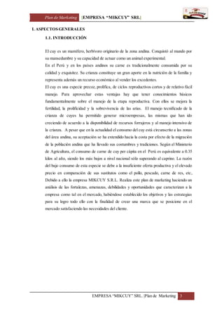 Plan de Marketing [EMPRESA “MIKCUY” SRL]
EMPRESA “MIKCUY” SRL. |Plan de Marketing 3
I. ASPECTOS GENERALES
1.1. INTRODUCCIÓN
El cuy es un mamífero, herbívoro originario de la zona andina. Conquistó al mundo por
su mansedumbre y su capacidad de actuar como un animal experimental.
En el Perú y en los países andinos su carne es tradicionalmente consumida por su
calidad y exquisitez. Su crianza constituye un gran aporte en la nutrición de la familia y
representa además un recurso económico al vender los excedentes.
El cuy es una especie precoz, prolífica, de ciclos reproductivos cortos y de relativo fácil
manejo. Para aprovechar estas ventajas hay que tener conocimientos básicos
fundamentalmente sobre el manejo de la etapa reproductiva. Con ellos se mejora la
fertilidad, la prolificidad y la sobrevivencia de las arias. El manejo tecnificado de la
crianza de cuyes ha permitido generar microempresas, las mismas que han ido
creciendo de acuerdo a la disponibilidad de recursos forrajeros y al manejo intensivo de
la crianza. A pesar que en la actualidad el consumo del cuy está circunscrito a las zonas
del área andina, su aceptación se ha extendido hacia la costa por efecto de la migración
de la población andina que ha llevado sus costumbres y tradiciones. Según el Ministerio
de Agricultura, el consumo de carne de cuy per cápita en el Perú es equivalente a 0.35
kilos al año, siendo los más bajos a nivel nacional sólo superando al caprino. La razón
del bajo consumo de esta especie se debe a la insuficiente oferta productiva y el elevado
precio en comparación de sus sustitutos como el pollo, pescado, carne de res, etc,
Debido a ello la empresa MIKCUY S.R.L. Realiza este plan de marketing haciendo un
análisis de las fortalezas, amenazas, debilidades y oportunidades que caracterizan a la
empresa como tal en el mercado, habiéndose establecido los objetivos y las estrategias
para su logro todo ello con la finalidad de crear una marca que se posicione en el
mercado satisfaciendo las necesidades del cliente.
 
