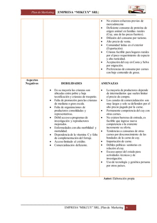 Plan de Marketing [EMPRESA “MIKCUY” SRL]
EMPRESA “MIKCUY” SRL. |Plan de Marketing 6
 No existen esfuerzos previos de
mercadotecnia
 Deficiente consumo de proteína de
origen animal en familias rurales
(Cuy, una de las pocas fuentes).
 Difusión del consumo por turismo.
 Alto precio de venta.
 Comunidad latina en el exterior
(Exportación)
 Crianza factible para hogares rurales
por el poco requerimiento de espacio
y alta rusticidad.
 Aceptación del cuy en Costa y Selva
por migración.
 Preferencias de consumo por carnes
con bajo contenido de grasa.
Aspectos
Negativos DEBILIDADES
 En su mayoría las crianzas son
ubicadas entre pobre y baja
tecnificación y crianzas de traspatio.
 Falta de promoción para las crianzas
de mediana o gran escala.
 Falta de organizaciones de
productores consolidadas y
representativas.
 Débil acceso a programas de
investigación y reproductores
mejorados.
 Enfermedades con alta morbilidad y
mortalidad.
 Dependencia de la vitamina C y falta
de complementación del forraje.
 Acceso limitado al crédito.
 Comercialización deficiente.
AMENAZAS
 La mayoría de productores depende
de intermediarios que suelen limitar
el precio de compra.
 Los canales de comercialización son
muy largos y solo se defienden por el
alto precio pagado por la carne.
 Permanente competencia del cuy con
otras carnes.
 No existen barreras de entrada,es
factible que ingrese nueva
competencia o la existente
incremente su oferta.
 Tendencias a consumos de otras
carnes por desconocimiento de las
bondades de la carne de cuy.
 Importación de carne.
 Débiles políticas sanitarias en
relación al cuy.
 Escaso apoyo del estado para
actividades técnicas y de
investigación.
 Uso de tecnología y genética peruana
por otros países.
Autor: Elaboración propia
 