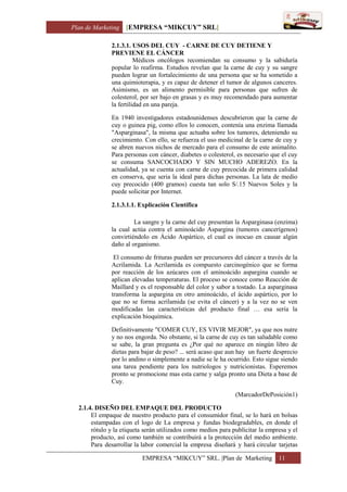 Plan de Marketing [EMPRESA “MIKCUY” SRL]
EMPRESA “MIKCUY” SRL. |Plan de Marketing 11
2.1.3.1. USOS DEL CUY - CARNE DE CUY DETIENE Y
PREVIENE EL CÁNCER
Médicos oncólogos recomiendan su consumo y la sabiduría
popular lo reafirma. Estudios revelan que la carne de cuy y su sangre
pueden lograr un fortalecimiento de una persona que se ha sometido a
una quimioterapia, y es capaz de detener el tumor de algunos canceres.
Asimismo, es un alimento permisible para personas que sufren de
colesterol, por ser bajo en grasas y es muy recomendado para aumentar
la fertilidad en una pareja.
En 1940 investigadores estadounidenses descubrieron que la carne de
cuy o guinea pig, como ellos lo conocen, contenía una enzima llamada
"Asparginasa", la misma que actuaba sobre los tumores, deteniendo su
crecimiento. Con ello, se refuerza el uso medicinal de la carne de cuy y
se abren nuevos nichos de mercado para el consumo de este animalito.
Para personas con cáncer, diabetes o colesterol, es necesario que el cuy
se consuma SANCOCHADO Y SIN MUCHO ADEREZO. En la
actualidad, ya se cuenta con carne de cuy precocida de primera calidad
en conserva, que seria la ideal para dichas personas. La lata de medio
cuy precocido (400 gramos) cuesta tan solo S/.15 Nuevos Soles y la
puede solicitar por Internet.
2.1.3.1.1. Explicación Científica
La sangre y la carne del cuy presentan la Asparginasa (enzima)
la cual actúa contra el aminoácido Aspargina (tumores cancerígenos)
convirtiéndolo en Ácido Aspártico, el cual es inocuo en causar algún
daño al organismo.
El consumo de frituras pueden ser precursores del cáncer a través de la
Acrilamida. La Acrilamida es compuesto carcinogénico que se forma
por reacción de los azúcares con el aminoácido aspargina cuando se
aplican elevadas temperaturas. El proceso se conoce como Reacción de
Maillard y es el responsable del color y sabor a tostado. La asparginasa
transforma la aspargina en otro aminoácido, el ácido aspártico, por lo
que no se forma acrilamida (se evita el cáncer) y a la vez no se ven
modificadas las características del producto final … esa sería la
explicación bioquímica.
Definitivamente "COMER CUY, ES VIVIR MEJOR", ya que nos nutre
y no nos engorda. No obstante, si la carne de cuy es tan saludable como
se sabe, la gran pregunta es ¿Por qué no aparece en ningún libro de
dietas para bajar de peso? ... será acaso que aun hay un fuerte desprecio
por lo andino o simplemente a nadie se le ha ocurrido. Esto sigue siendo
una tarea pendiente para los nutriologos y nutricionistas. Esperemos
pronto se promocione mas esta carne y salga pronto una Dieta a base de
Cuy.
(MarcadorDePosición1)
2.1.4. DISEÑO DEL EMPAQUE DEL PRODUCTO
El empaque de nuestro producto para el consumidor final, se lo hará en bolsas
estampadas con el logo de La empresa y fundas biodegradables, en donde el
rótulo y la etiqueta serán utilizados como medios para publicitar la empresa y el
producto, así como también se contribuirá a la protección del medio ambiente.
Para desarrollar la labor comercial la empresa diseñará y hará circular tarjetas
 