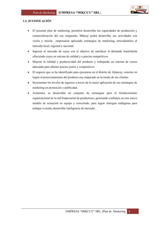 Plan de Marketing [EMPRESA “MIKCUY” SRL]
EMPRESA “MIKCUY” SRL. |Plan de Marketing 4
1.2. JUSTIFICACIÓN
 El presente plan de marketing, permitirá desarrollar las capacidades de producción y
comercialización del cuy empacado, Mikcuy podrá desarrollar sus actividades con
visión y misión empresarial aplicando estrategias de marketing, articulándolos al
mercado local, regional y nacional.
 Ingresar al mercado de cuyes con el objetivo de satisfacer la demanda insatisfecha
ofreciendo cuyes en carcasa de calidad y a precios competitivos
 Mejorar la calidad y productividad del producto y trabajando un sistema de costos
adecuado para obtener precios justos y competitivos.
 El negocio que se ha identificado para ejecutarse en el distrito de Abancay, consiste en
lograr el posicionamiento del producto cuy empacado en la mente de sus clientes
 Incrementar los niveles de ingresos a través de la mejor aplicación de sus estrategias de
marketing en promoción y publicidad.
 Asimismo, se desarrollar un conjunto de estrategias para el fortalecimiento
organizacional de la red Empresarial de productores, generando confianza en este nuevo
modelo de actuación en equipo y concertado, para lograr sinergias endógenas para
trabajar a escala, desarrollar inteligencia de mercado.
 