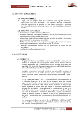 Plan de Marketing [EMPRESA “MIKCUY” SRL]
EMPRESA “MIKCUY” SRL. |Plan de Marketing 8
1.6. OBJETIVOS DE MARKETING
1.6.1. OBJETIVO GENERAL
 Llegar a ser una empresa líder en el mercado local, regional, nacional e
internacional, que sabe enfrentarse a los cambios políticos, económicos,
culturales, tecnológicos y sociales, de una manera apropiada y oportuna,
proporcionando a nuestros clientes productos con una atención personalizada y
eficiente
1.6.2. OBJETIVOS ESPECIFICOS
 Incrementar el nivel de ventas en un 20% anual.
 Contratar al personal idóneo para la empresa y realizar una continua capacitación
para mantener al talento humano actualizado.
 Proporcionar al mercado un producto al precio accesible de calidad y alcanzar un
posicionamiento en la mente del consumidor.
 Utilización adecuada de los nuevos equipos tecnológicos, Innovar constantemente
nuestro producto para nuevos mercados en la línea de actividad.
 Mantener constantemente alianzas con los productores así como con los
proveedores.
 Ampliación e implementación del local.
II. MARKETINGMIX
2. 1. PRODUCTO
"la gente satisface sus necesidades y deseos con productos y servicios. Un
producto es cualquier cosa que se puede ofrecer en un mercado para su
atención, adquisición, uso o consumo y que podría satisfacer un deseo o una
necesidad. (Sin embargo), el concepto de producto no está limitado a objetos
físicos. (Philip Kotler y Gary Armstrong, 2003)
"cualquier ofrecimiento que puede satisfacer una necesidad o un deseo, y
podría ser una de las 10 ofertas básicas: bienes, servicios, experiencias,
eventos, personas, lugares, propiedades, organizaciones, información e ideas"
(Kotler)
En La “EMPRESA MIKCUY S.R.L”, el producto es la base fundamental de
La existencia. Es a través de la venta de sus productos como una empresa
logra sus ingresos suficientes para alcanzar sus objetivos empresariales; de ahí
la importancia que tiene el saber ofrecer buenos productos al mercado; por
buenos productos, se quiere decir, que tengan la suficiente capacidad para
satisfacer las necesidades y expectativas de los consumidores. Lo que en el
fondo el consumidor busca a través de un nuestros productos es poder satisfacer
una serie de necesidades fisiológicas, funcionales, sociales, psicológicas;
cuando se adquiere un bien en realidad lo que se está comprando son los
beneficios y satisfacciones que el consumidor de determinado producto le va a
retribuir.
Los bienes que se ofrecerá al interior de La “EMPRESA MIKCUY S.R.L”,
nuestro producto es el cuy empacado. El producto ofertado es la carne de cuy
para consumo humano, presentado como
 