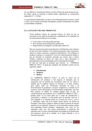Plan de Marketing [EMPRESA “MIKCUY” SRL]
EMPRESA “MIKCUY” SRL. |Plan de Marketing 9
Un cuy (800 gr.) o beneficiado (630 gr.) de 80 a 90 días de edad (animal joven).
En menor escala se presenta el animal adulto. Igualmente se comercializa
empacado (1.5 - 2.0 Kg.)
La presentación beneficiada se conoce con la denominación de carcasa o canal
y viene a ser el animal sacrificado, desangrado y pelado, deshuesado con cabeza
y extremidades completas.
2.1.1. CICLO DE VIDA DEL PRODUCTO
Como producto cárnico de consumo masivo, la carne de cuy se
encuentra en una etapa de introducción, cumpliendo en su totalidad con
las características básicas de esta etapa:
 Costos altos y nivel de producción bajo
 Poco dominio de tecnología de la producción
 Requerimiento de márgenes elevados para sobrevivir
Hay una ausencia de gastos de promoción y distribución como esfuerzo
de alto nivel para informar a los clientes potenciales sobre el producto,
inducir su mayor consumo y asegurar la distribución. Sin embargo, el
producto mantiene su condición y nivel de comercialización debido a
que ha formado un incipiente mercado con actores más o menos
estables, mantiene un precio de venta alto y poco fluctuante y,
principalmente, tiene una demanda cautiva de potencial ilimitado.
El ciclo de vida para el producto que ofrecerá la “EMPRESA
MIKCUY S.R.L”, al igual que cualquier otro producto cuenta con las
siguientes etapas:
 Introducción
 Madurez
 Declive.
La “EMPRESA MIKCUY S.R.L”, el ciclo se inicia con la
introducción del producto y del negocio al mercado, que se
caracteriza por un periodo de crecimiento lento de las ventas a
medida que la empresa ingresa al mercado y se hace conocer,
para luego tener un crecimiento sostenido en base a la
diversificación de productos a precios competitivos, evitando así el
consumo cíclico del producto en determinadas temporadas, sino más
bien generar un hábito de compra durante todo el año. La
comercialización del producto en La “EMPRESA MIKCUY S.R.L”,
pueden pasar en un corto plazo de la etapa de introducción a
crecimiento y madurez, el cual puede tener un período total de 1
año, llegando a su máximo punto en el meses de m a y o , j u l i o
y diciembre como: día de la madre, fiestas patrias las fiestas de
Navidad y Año Nuevo, donde se espera el mayor consumo de nuestro
producto en la ciudad de Abancay y en los mercados externos donde
será expendido nuestro producto, repitiéndose este ciclo en los
siguientes años con una mayor participación o captación del
mercado meta. Es decir contrarrestando una tendencia de disminución
del consumo a través de la calidad, en el lugar indicado y en el
momento oportuno.
 