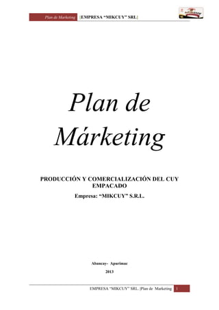 Plan de Marketing [EMPRESA “MIKCUY” SRL]
EMPRESA “MIKCUY” SRL. |Plan de Marketing 1
Plan de
Márketing
PRODUCCIÓN Y COMERCIALIZACIÓN DEL CUY
EMPACADO
Empresa: “MIKCUY” S.R.L.
Abancay- Apurímac
2013
 