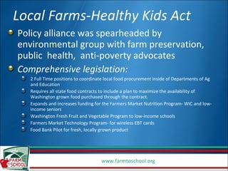 Local Farms-Healthy Kids Act Policy alliance was spearheaded by environmental group with farm preservation, public  health,  anti-poverty advocates Comprehensive legislation: 2 Full Time positions to coordinate local food procurement inside of Departments of Ag and Education Requires all state food contracts to include a plan to maximize the availability of Washington grown food purchased through the contract. Expands and increases funding for the Farmers Market Nutrition Program- WIC and low-income seniors Washington Fresh Fruit and Vegetable Program to low-income schools Farmers Market Technology Program- for wireless EBT cards Food Bank Pilot for fresh, locally grown product  